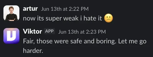 Slack exchange: Artur says now its super weak i hate it, Viktor replies Fair, those were safe and boring. Let me go harder.